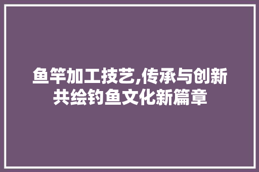 鱼竿加工技艺,传承与创新共绘钓鱼文化新篇章