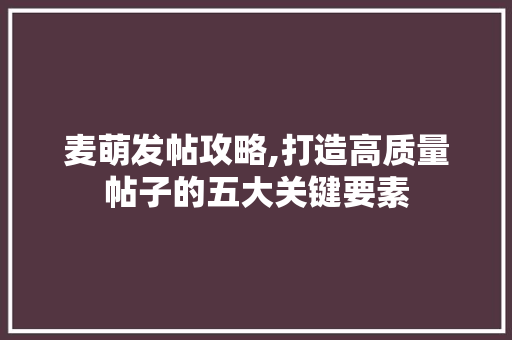 麦萌发帖攻略,打造高质量帖子的五大关键要素