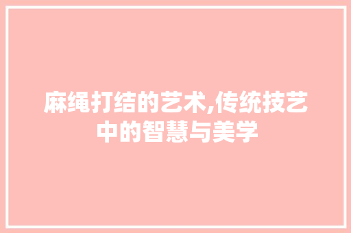 麻绳打结的艺术,传统技艺中的智慧与美学