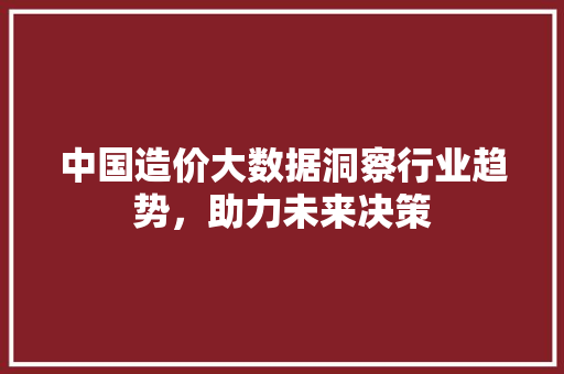 中国造价大数据洞察行业趋势，助力未来决策