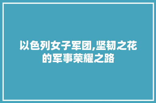 以色列女子军团,坚韧之花的军事荣耀之路