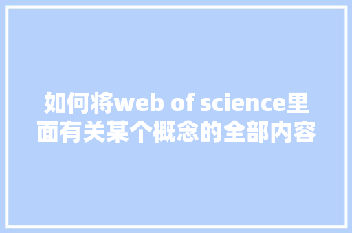 如何将web of science里面有关某个概念的全部内容导出「web数据导出excel」