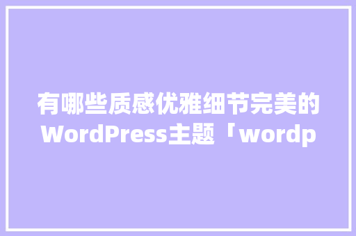 有哪些质感优雅细节完美的WordPress主题「wordpress主题怎么用」