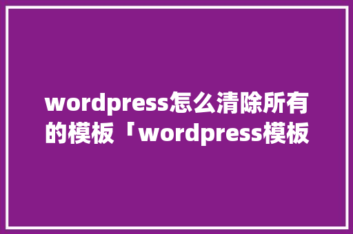 wordpress怎么清除所有的模板「wordpress模板怎么用」