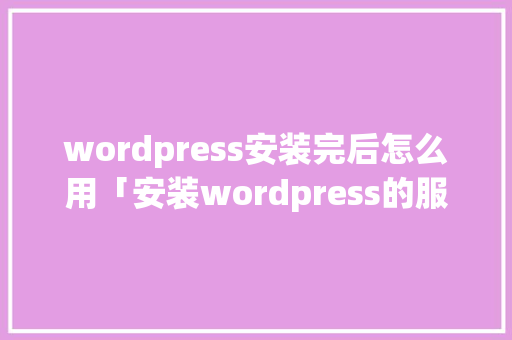 wordpress安装完后怎么用「安装wordpress的服务器环境要求」