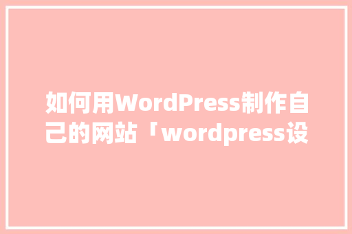 如何用WordPress制作自己的网站「wordpress设计网页」