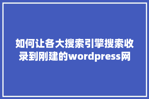 如何让各大搜索引擎搜索收录到刚建的wordpress网站「wordpress建站视频教程百度网盘」