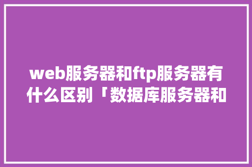 web服务器和ftp服务器有什么区别「数据库服务器和web服务器的区别」