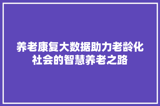 养老康复大数据助力老龄化社会的智慧养老之路