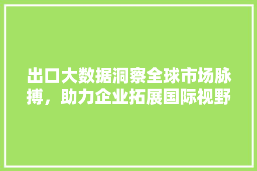 出口大数据洞察全球市场脉搏，助力企业拓展国际视野