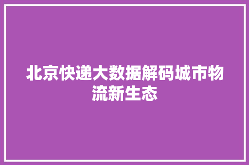 北京快递大数据解码城市物流新生态