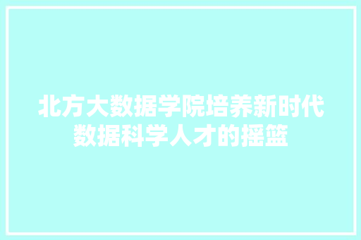 北方大数据学院培养新时代数据科学人才的摇篮