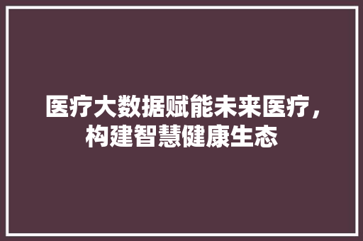 医疗大数据赋能未来医疗，构建智慧健康生态