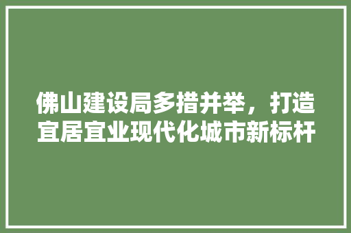 佛山建设局多措并举，打造宜居宜业现代化城市新标杆