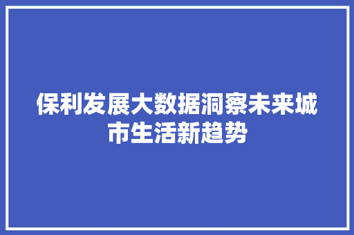 保利发展大数据洞察未来城市生活新趋势