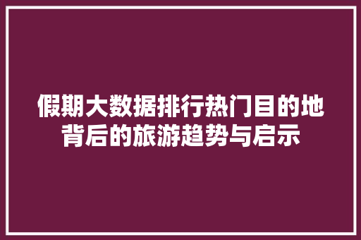 假期大数据排行热门目的地背后的旅游趋势与启示