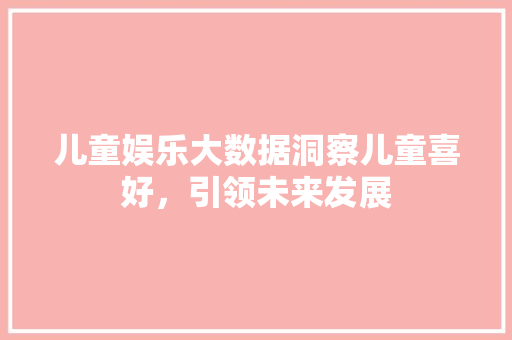 儿童娱乐大数据洞察儿童喜好，引领未来发展