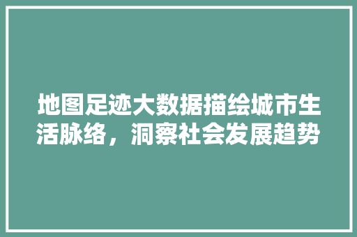 地图足迹大数据描绘城市生活脉络，洞察社会发展趋势