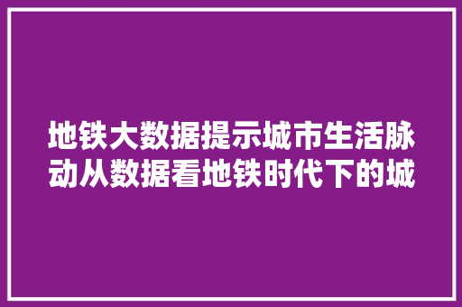 地铁大数据提示城市生活脉动从数据看地铁时代下的城市变迁