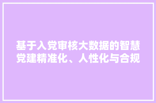 基于入党审核大数据的智慧党建精准化、人性化与合规化的探索与方法