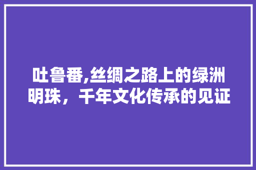 吐鲁番,丝绸之路上的绿洲明珠，千年文化传承的见证