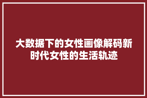 大数据下的女性画像解码新时代女性的生活轨迹