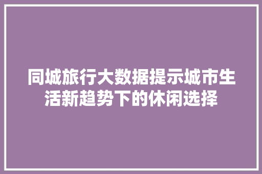 同城旅行大数据提示城市生活新趋势下的休闲选择