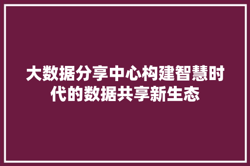 大数据分享中心构建智慧时代的数据共享新生态