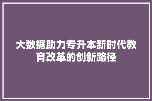 大数据助力专升本新时代教育改革的创新路径
