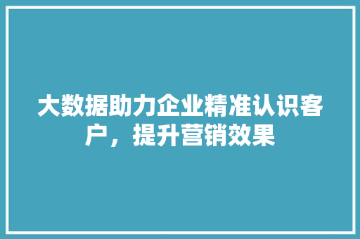 大数据助力企业精准认识客户，提升营销效果