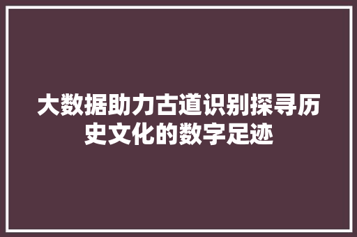 大数据助力古道识别探寻历史文化的数字足迹