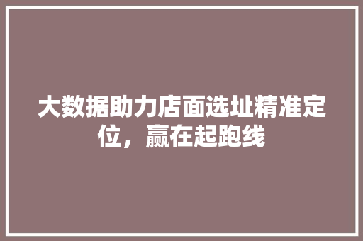大数据助力店面选址精准定位，赢在起跑线