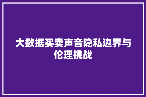 大数据买卖声音隐私边界与伦理挑战