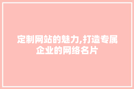 定制网站的魅力,打造专属企业的网络名片