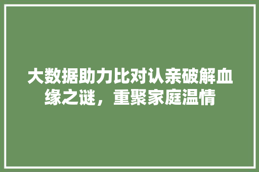 大数据助力比对认亲破解血缘之谜，重聚家庭温情