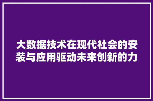 大数据技术在现代社会的安装与应用驱动未来创新的力量 大数据技术在现代社会的安装与应用驱动未来创新的力量