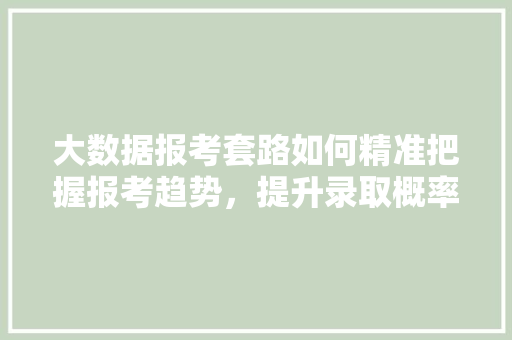 大数据报考套路如何精准把握报考趋势,提升录取概率 大数据报考套路如何精准把握报考趋势,提升录取概率