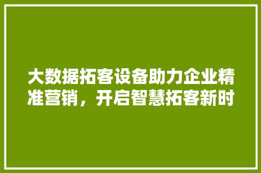 大数据拓客设备助力企业精准营销，开启智慧拓客新时代