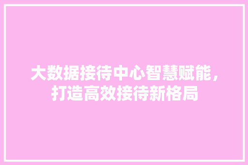大数据接待中心智慧赋能，打造高效接待新格局