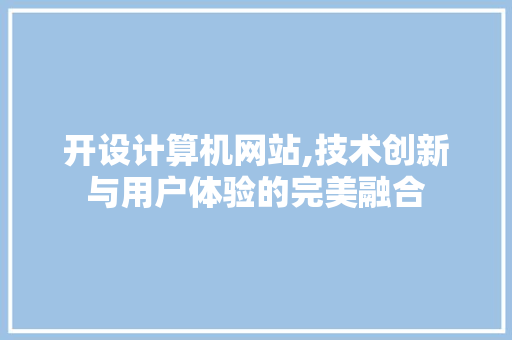 开设计算机网站,技术创新与用户体验的完美融合