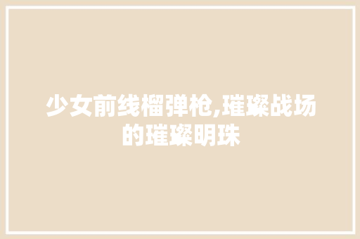 少女前线榴弹枪,璀璨战场的璀璨明珠 少女前线榴弹枪,璀璨战场的璀璨明珠 SEO教程