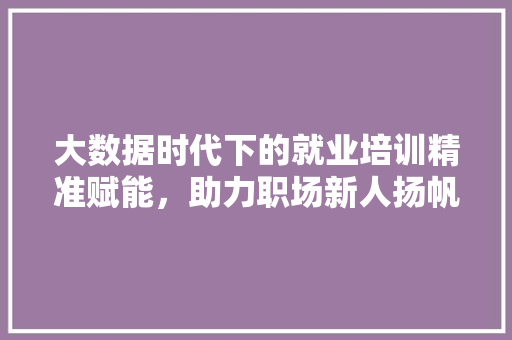 大数据时代下的就业培训精准赋能，助力职场新人扬帆起航