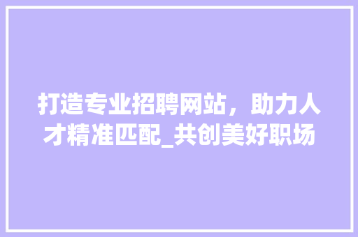 打造专业招聘网站，助力人才精准匹配_共创美好职场未来 打造专业招聘网站，助力人才精准匹配_共创美好职场未来 服务器/数据库