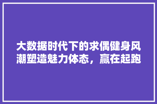 大数据时代下的求偶健身风潮塑造魅力体态，赢在起跑线