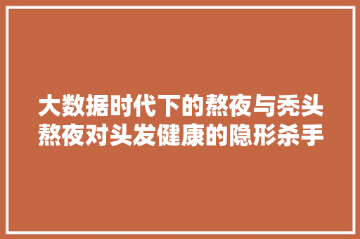 大数据时代下的熬夜与秃头熬夜对头发健康的隐形杀手