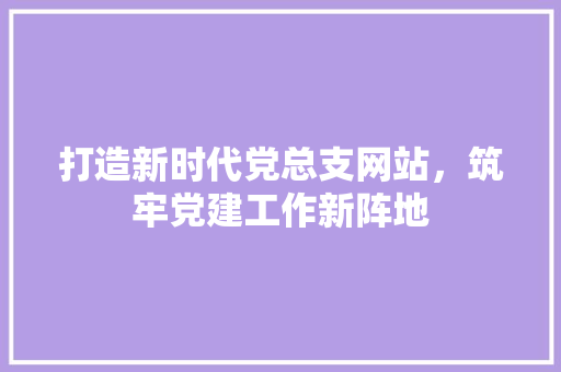 打造新时代党总支网站，筑牢党建工作新阵地