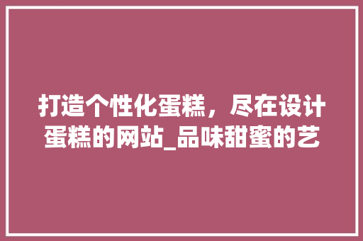 打造个性化蛋糕，尽在设计蛋糕的网站_品味甜蜜的艺术之旅