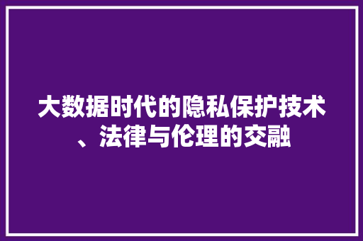 大数据时代的隐私保护技术、法律与伦理的交融