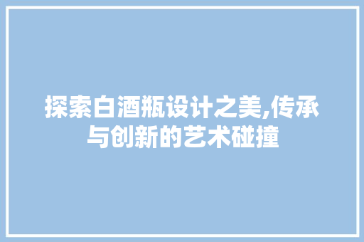 探索白酒瓶设计之美,传承与创新的艺术碰撞