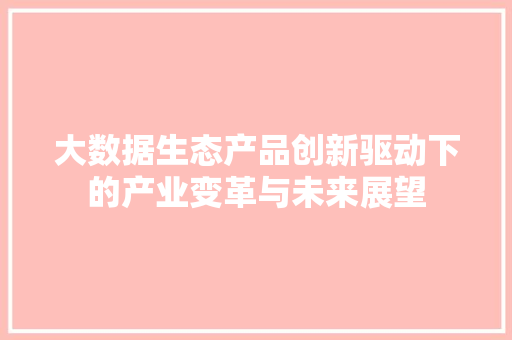 大数据生态产品创新驱动下的产业变革与未来展望 大数据生态产品创新驱动下的产业变革与未来展望